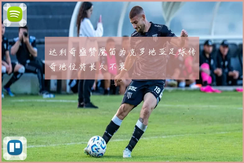 达利奇盛赞魔笛为克罗地亚足球传奇地位将长久不衰