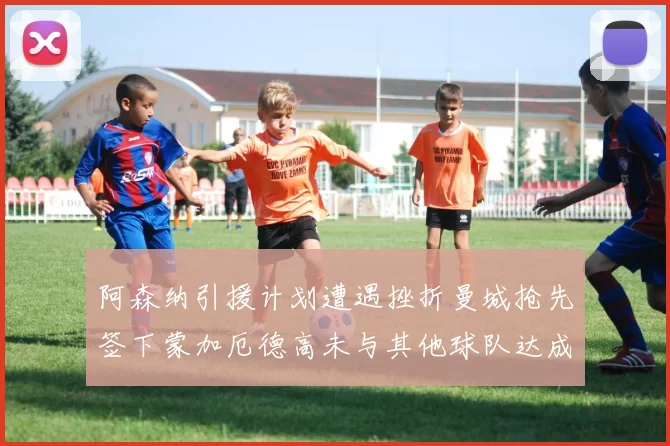 阿森纳引援计划遭遇挫折曼城抢先签下蒙加厄德高未与其他球队达成协议