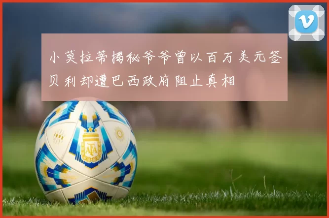 小莫拉蒂揭秘爷爷曾以百万美元签贝利却遭巴西政府阻止真相