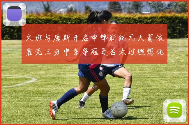 文班与唐斯开启中锋新纪元火箭依靠无三分申京争冠是否太过理想化