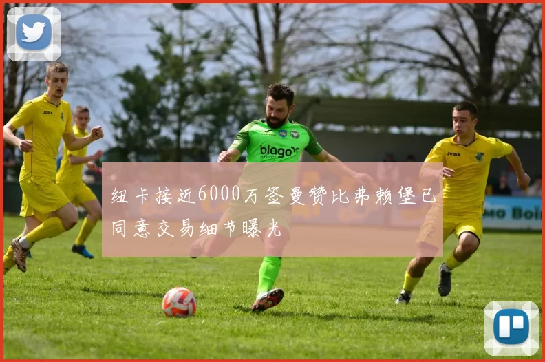 纽卡接近6000万签曼赞比弗赖堡已同意交易细节曝光