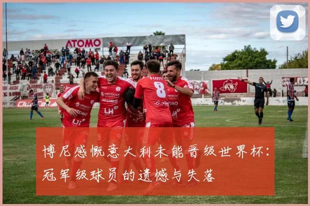 博尼感慨意大利未能晋级世界杯：冠军级球员的遗憾与失落