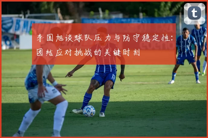 李国旭谈球队压力与防守稳定性：团结应对挑战的关键时刻