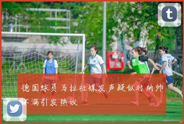 德国球员马拉社媒发声疑似对纳帅不满引发热议